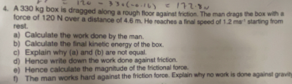 A 330 kg box is dragged along a rough floor against friction. The man drags the box with a 
force of 120 N over a distance of 4.6 m. He reaches a final speed of 1.2ms^(-1)
rest. starting from 
a) Calculate the work done by the man. 
b) Calculate the final kinetic energy of the box. 
c) Explain why (a) and (b) are not equal. 
d) Hence write down the work done against friction. 
e) Hence calculate the magnitude of the frictional force. 
f) The man works hard against the friction force. Explain why no work is done against gravity