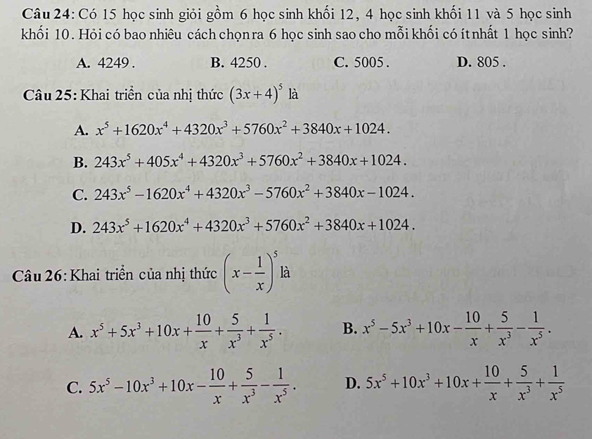 Có 15 học sinh giỏi gồm 6 học sinh khối 12, 4 học sinh khối 11 và 5 học sinh
khối 10. Hỏi có bao nhiêu cách chọnra 6 học sinh sao cho mỗi khối có ítnhất 1 học sinh?
A. 4249 . B. 4250 . C. 5005 . D. 805 .
Câu 25: Khai triển của nhị thức (3x+4)^5 1 là
A. x^5+1620x^4+4320x^3+5760x^2+3840x+1024.
B. 243x^5+405x^4+4320x^3+5760x^2+3840x+1024.
C. 243x^5-1620x^4+4320x^3-5760x^2+3840x-1024.
D. 243x^5+1620x^4+4320x^3+5760x^2+3840x+1024.
Câu 26: Khai triển của nhị thức (x- 1/x )^5 là
A. x^5+5x^3+10x+ 10/x + 5/x^3 + 1/x^5 . B. x^5-5x^3+10x- 10/x + 5/x^3 - 1/x^5 .
C. 5x^5-10x^3+10x- 10/x + 5/x^3 - 1/x^5 . D. 5x^5+10x^3+10x+ 10/x + 5/x^3 + 1/x^5 