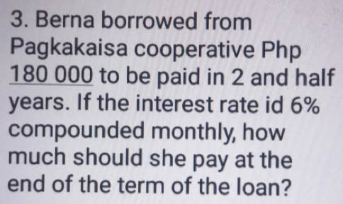 Berna borrowed from 
Pagkakaisa cooperative Php
180 000 to be paid in 2 and half
years. If the interest rate id 6%
compounded monthly, how 
much should she pay at the 
end of the term of the loan?