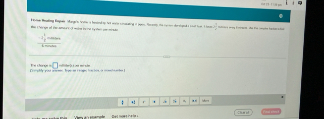 Oct 25 - 11 59 pm 
Hoee Heating Repair Marge's home is heated by hot water cieculating in pipes. Recently, the system developed a small leak. It fese 2 1/2  militers every 6 minutes. Use this complex fraction is find 
the change of the amount of water in the system perminute.
-2 1/2  milltors
6 minutes
The change is □ milliliter (s) per minute
(Simplity your answer. Type an integer, traction, or mixed number) 

: .: n. * √i . More 
View an example Get more help - Cllear all Final check