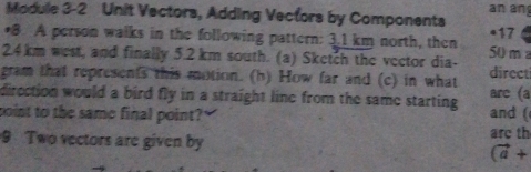 Module 3-2 Unit Vectors, Adding Vectors by Components an an 
•8. A person walks in the following pattern: 3.1 km north, then 417
2. 4km west, and finally 5.2 km south. (a) Sketch the vector dia- 50 m
gram that represents this motion. (h) How far and (c) in what direct 
direction would a bird fly in a straight line from the same starting arc (a 
point to the same final point?" and ( 
are th 
9 Two vectors are given by (vector a+