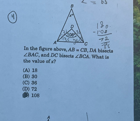 In the figure above, AB=CB , DA bisects
∠ BAC , and DC bisects ∠ BCA. What is
the value of x?
(A) 18
(B) 30
(C) 36
(D) 72
D 108
A