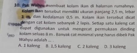 Pak Wahyu membuat kolam ikan di halaman rumahnya.
Kolam İkan tersebut memiliki ukuran panjang 2,5 m, lebar
1 m, dan kedalaman 0,5 m. Kolam ikan tersebut dicat
dengan cat kolam sebanyak 2 lapis. Setiap satu kaleng cat
dapat digunakan untuk mengecat permukaan dinding
5mɔ kolam seluas 8 m. Banyak cat minimal yang harus dibeli Pak
Wahyu adalah ... .
A. 1 kaleng B. 1,5 kaleng C. 2 kaleng D. 3 kaleng