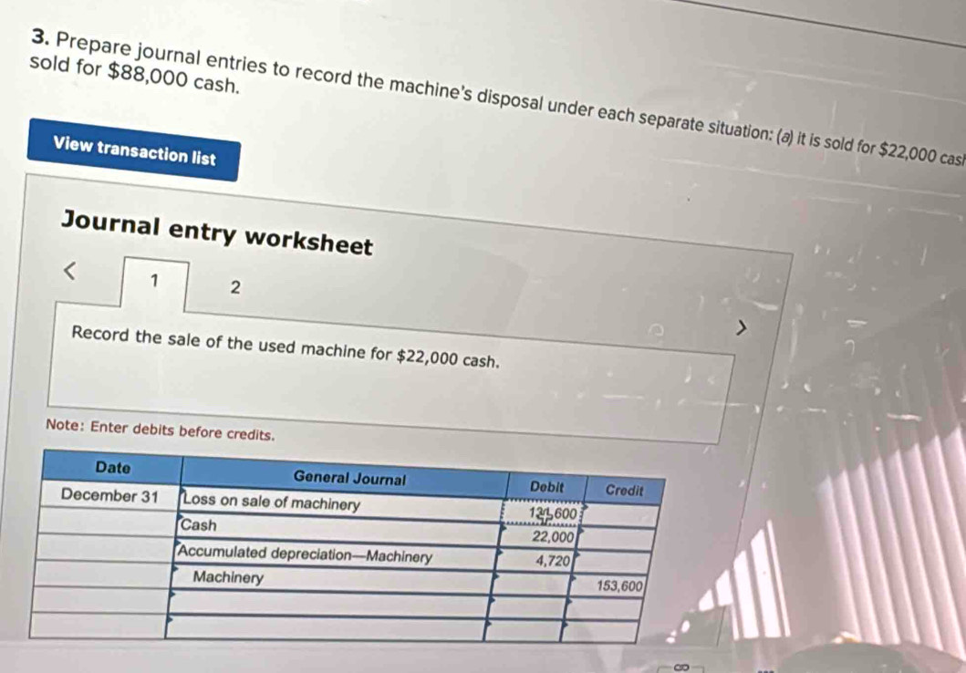 sold for $88,000 cash. 
3. Prepare journal entries to record the machine's disposal under each separate situation: (a) it is sold for $22,000 cas 
View transaction list 
Journal entry worksheet 
1 2 
Record the sale of the used machine for $22,000 cash. 
Note: Enter debits before credits.