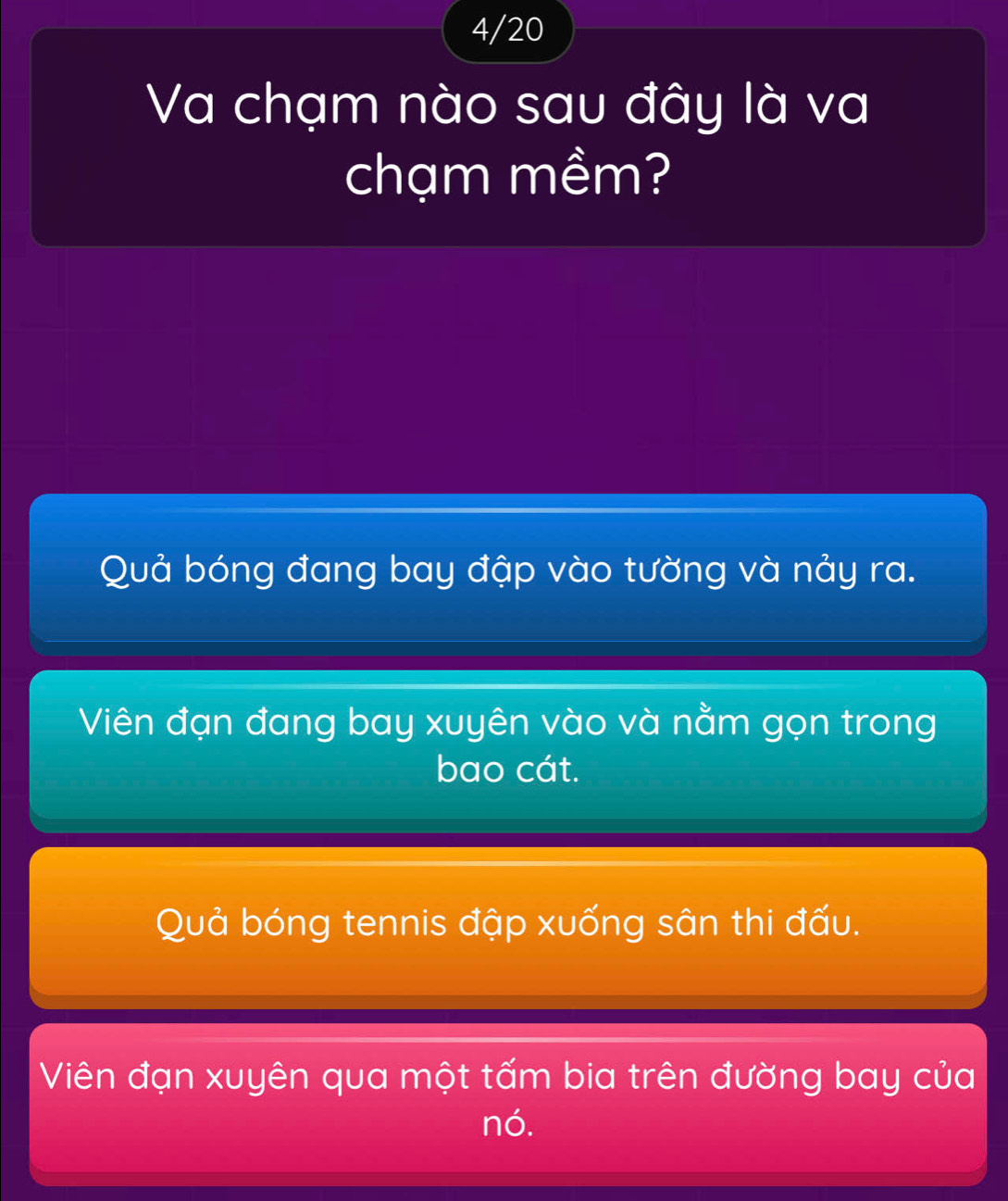 4/20
Va chạm nào sau đây là va
chạm mềm?
Quả bóng đang bay đập vào tường và nảy ra.
Viên đạn đang bay xuyên vào và nằm gọn trong
bao cát.
Quả bóng tennis đập xuống sân thi đấu.
Viên đạn xuyên qua một tấm bia trên đường bay của
nó.