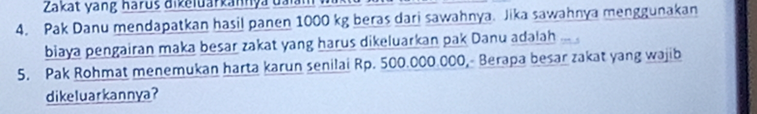 Zakat yang harus dikeluarkannya đaiam 
4. Pak Danu mendapatkan hasil panen 1000 kg beras dari sawahnya. Jika sawahnya menggunakan 
biaya pengairan maka besar zakat yang harus dikeluarkan pak Danu adalah 
5. Pak Rohmat menemukan harta karun senilai Rp. 500.000.000, Berapa besar zakat yang wajib 
dikeluarkannya?