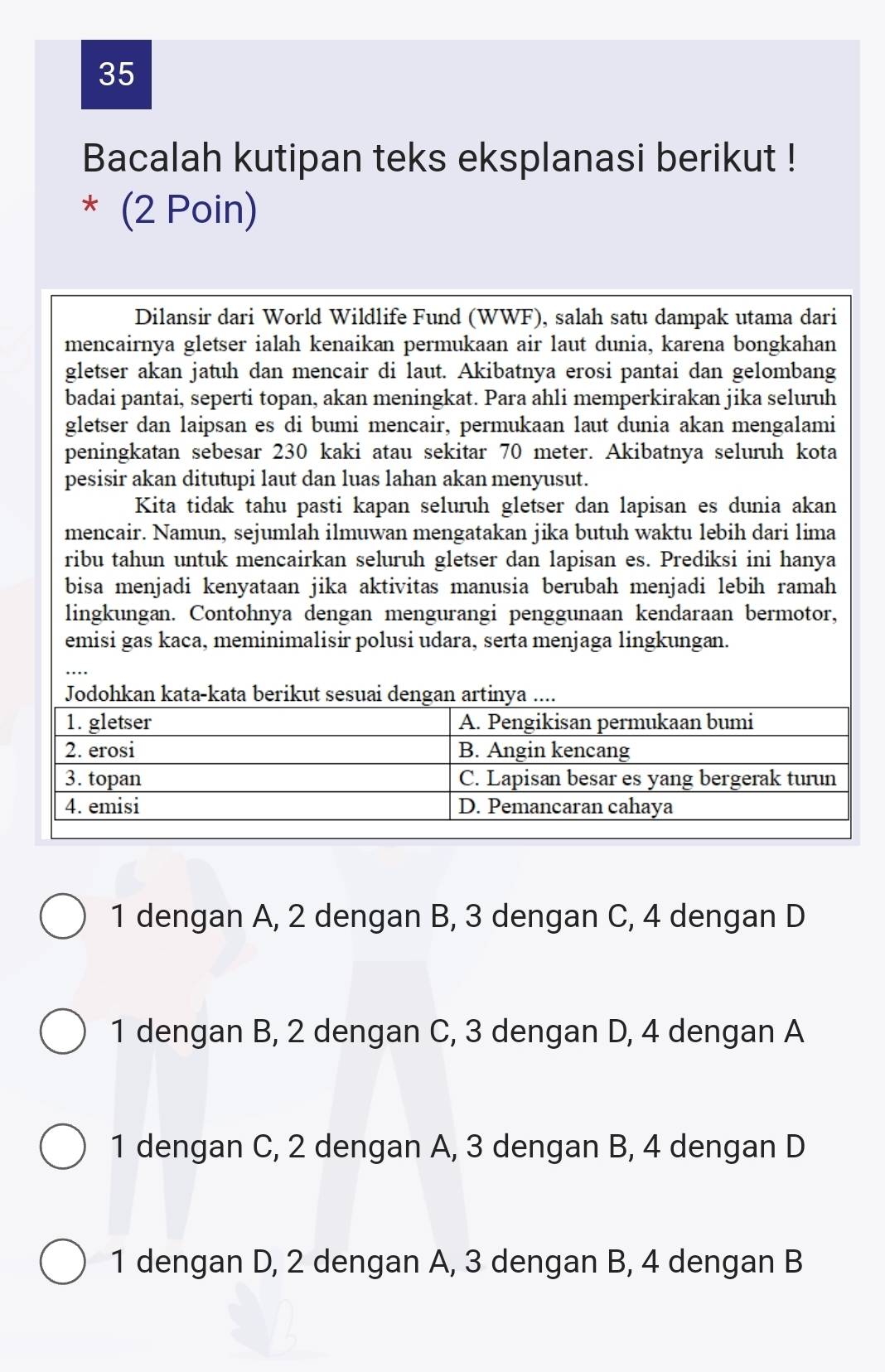 Bacalah kutipan teks eksplanasi berikut !
* (2 Poin)
Dilansir dari World Wildlife Fund (WWF), salah satu dampak utama dari
mencairnya gletser ialah kenaikan permukaan air laut dunia, karena bongkahan
gletser akan jatuh dan mencair di laut. Akibatnya erosi pantai dan gelombang
badai pantai, seperti topan, akan meningkat. Para ahli memperkirakan jika seluruh
gletser dan laipsan es di bumi mencair, permukaan laut dunia akan mengalami
peningkatan sebesar 230 kaki atau sekitar 70 meter. Akibatnya seluruh kota
pesisir akan ditutupi laut dan luas lahan akan menyusut.
Kita tidak tahu pasti kapan seluruh gletser dan lapisan es dunia akan
mencair. Namun, sejumlah ilmuwan mengatakan jika butuh waktu lebih dari lima
ribu tahun untuk mencairkan seluruh gletser dan lapisan es. Prediksi ini hanya
bisa menjadi kenyataan jika aktivitas manusia berubah menjadi lebih ramah
lingkungan. Contohnya dengan mengurangi penggunaan kendaraan bermotor,
emisi gas kaca, meminimalisir polusi udara, serta menjaga lingkungan.
Jodohkan kata-kata berikut
1 dengan A, 2 dengan B, 3 dengan C, 4 dengan D
1 dengan B, 2 dengan C, 3 dengan D, 4 dengan A
1 dengan C, 2 dengan A, 3 dengan B, 4 dengan D
1 dengan D, 2 dengan A, 3 dengan B, 4 dengan B