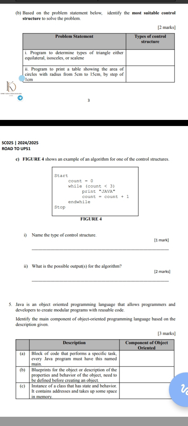 Based on the problem statement below, identify the most suitable control 
structure to solve the problem. 
[2 marks] 
3 
SCO25 | 2024/2025 
ROAD TO UPS1 
c) FIGURE 4 shows an example of an algorithm for one of the control structures. 
Start
while(count<3)
print''JAVA''
unt=count+1
endwhile 
Stop 
FIGURE 4 
i) Name the type of control structure. 
[1 mark] 
_ 
ii) What is the possible output(s) for the algorithm? 
[2 marks] 
_ 
5. Java is an object oriented programming language that allows programmers and 
developers to create modular programs with reusable code. 
Identify the main component of object-oriented programming language based on the 
description given. 
[3 marks]