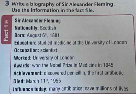 Write a biography of Sir Alexander Fleming. 
Use the information in the fact file. 
Sir Alexander Fleming 
Nationality: Scottish 
- Born: August 6^(th) ,1881 
Education: studied medicine at the University of London 
Occupation: scientist 
Worked: University of London 
Awards: won the Nobel Prize in Medicine in 1945 
Achievement: discovered penicillin, the first antibiotic 
Died: March 11^(th) , 1955 
Influence today: many antibiotics; save millions of lives