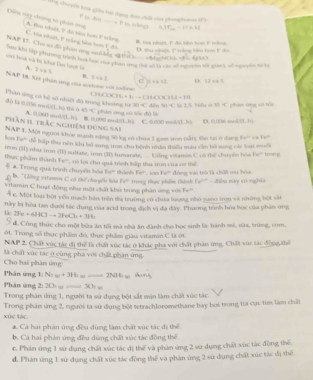 ung chuyển hóa giữa hai dạng đơn chất của phosphorua (F)
Diều này chứng tỏ phân ứng
P(s,do)to P(s,wheng) △ _1H_(mn)^2=17.6kJ
A. thu nhiệt, P đó bên hơn P trắng B. tóa nhiệt, P đó bền bơn P trắng
C. tôa nhiệt, P trắng bên hơn P đô.
NAP 17. Cho sơ đồ phân ứng saul Mg sH
D. thu nhiệt, P trắng bên hơn P đỏ.
Sau khi lập phương trình hoá học của phân ứng (hệ số là các số nguyên tối giản), số nguyên từ bị
oxi hoá và bị khứ fần lượt là
A. 2 và 5 B. 5 và 2. C. )5 và 12. D. 12 và 5
NAP 18. Xét phần ứng của acetone với iodiner
CH _2COCH_3+b → CH -COCH-1 +141
Phản ứng có hệ số nhiệt độ trong khoảng từ 30°C dēn 50°C 25. Nếu ở 35°C phản ứng có tốc
độ là 0.036 36 mol/(L.h) thì ô 45°C phản ứng có tốc độ là
A. 0,060 mol /(Lh) ). B. 0,090 mol/(L.h). C. 0,030mol/(Lh) D. 0,036 mol/ (Lh).
phần II trắc nghiệm đứng sai
NAP 1. Một người khỏe mạnh nặng 50 kg có chứa 2 gam iron (sắt), tồn tại ở đạng Fe^(2+) và Fe° N
lon Fe> dể hấp thu nên khi bố sung iron cho bệnh nhân thiếu máu cần bố sung các loại muốu
iron (II) như iron (II) sulfate, iron (II) fumarate, _. Uỡng vitamín C có thể chuyển hóa Fe^(3circ) trong
thực phẩm thành Fe², có lợi cho quá trình hấp thu iron của cơ thể.
a. Trong quá trình chuyến hóa Fe^(3+) thành Fe^2 Fe^(3+) đóng vai trò là chất oxi hóa
ion
b. "Ưống vitamin C có thể chuyển hóa Fe^(3x) trong thực phẩm thành Fe^(2+) - điều này có nghĩa
vitamin C hoạt động như một chất khủ trong phản ứng với Fe^(3x)
4c. Một loại bột yến mạch bán trên thị trường có chứa lượng nhỏ nano iron và những bột sắt
này bị hòa tan dưới tác dụng của acid trong dịch vị dạ đày. Phương trình hóa học của phán ứng
là: 2Fe + 6HC 1to 2FeCl_3+3H_2
d. Công thức cho một bữa ăn tối mà nhà ăn dành cho học sinh là: bánh mì, sữa, trứng, com,
ớt. Trong số thực phẩm đó, thực phẩm giàu vitamin C là ớt.
NAP 2. Chất xúc tác dị thể là chất xúc tác ở khác pha với chất phản ứng. Chất xúc tác đồng thể
là chất xúc tác ở cùng pha với chất phản ứng.
Cho hai phản ứng:
Phản ứng 1: N_2(g)+3H_2(g)leftharpoons 2NH_3
Phản ứng 2: 2O_3(g)leftharpoons 3O_2(g)
Trong phản ứng 1, người ta sử dụng bột sắt mịn làm chất xúc tác.
Trong phản ứng 2, người ta sử dụng bột tetrachloromethane bay hơi trong tia cực tím làm chất
xúc tác.
a. Cả hai phản ứng đều dùng làm chất xúc tác dị thể
b. Cá hai phản ứng đều dùng chất xúc tác đồng thể
c. Phản ứng 1 sứ dụng chất xúc tác dị thể và phản ứng 2 sử dụng chất xúc tác đồng thế.
d. Phản ứng 1 sử dụng chất xúc tác đồng thể và phản ứng 2 sử dụng chất xúc tác dị thể.
