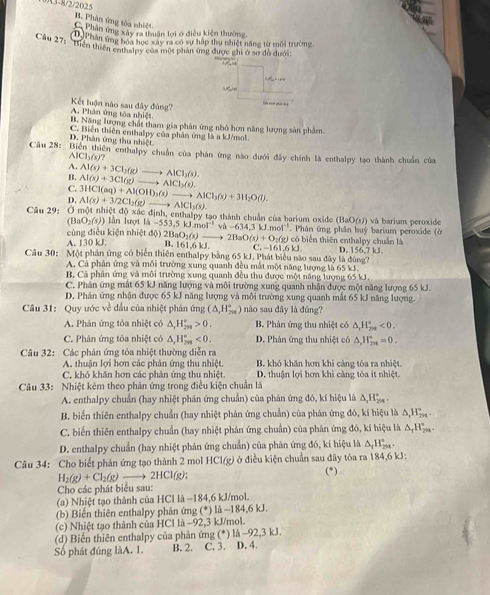 0A3-8/2/2025
B. Phản ứng tỏa nhiệt.
C. Phản ứng xảy ra thuận lợi ở diều kiện thường
D.)Phân ứng hóa học xây ra có sự hấp thụ nhiệt năng từ môi trường.
Câu 27: 'Biển thiên enthalpy của một phản ứng được ghi ở sơ đồ dưới

W_ce=-2kJ
△Mq(0p)
Kết luận nào sau đây đúng?
Tiểu kình phân ứng
A. Phản ứng tỏa nhiệt.
B. Năng lượng chất tham gia phản ứng nhỏ hơn năng lượng sản phẩm.
C. Biến thiên enthalpy của phản ứng là a kJ/mol.
D. Phản ứng thu nhiệt.
Câu 28: :  Biến thiên enthalpy chuẩn của phản ứng nào dưới đây chính là enthalpy tạo thành chuẩn của
AlCl_3(s)?
A. Al(s)+3Cl_2(g)to AlCl_3(s).
B. Al(s)+3Cl(g)to AlCl_3(s).
C. 3HCl(aq)+Al(OH)_3(s)to AlCl_3(s)+3H_2O(l).
D.
xac
Câu 29: Ở một nhiệt độ xã Al(s)+3/2Cl_2(g)to AlCl_3(s). dịnh, enthalpy tạo thành chuẩn của barium oxide (BaO(s)) và barium peroxide
(BaO_2(s)) ần lượt 1d-553,5kJ.mol^(-1)va-634,3kJ.mol^(-1). Phản ứng phân huỷ barium peroxide (ở
cùng điều kiện nhiệt độ) 2BaO_2(s)to 2BaO(s)+O_2(g) B. 161.6kJ C. -161.6kJ. D. 156,7 kJ.
A. 130 kJ.
có biến thiên enthalpy chuẩn là
Câu 30: Một phản ứng có biển thiên enthalpy bằng 65 kJ. Phát biểu nào sau đây là đúng?
A. Cả phản ứng và môi trường xung quanh đều mất một năng lượng là 65 kJ.
B. Cả phản ứng và môi trường xung quanh đều thu được một năng lượng 65 kJ.
C. Phản ứng mất 65 kJ năng lượng và môi trường xung quanh nhận được một năng lượng 65 kJ.
D. Phản ứng nhận được 65 kJ năng lượng và môi trường xung quanh mất 65 kJ năng lượng.
Câu 31: Quy ước về đấu của nhiệt phản ứng (△ _rH_(298)°) nào sau đây là đúng?
A. Phản ứng tỏa nhiệt có △ _rH_(298)^o>0. B. Phản ứng thu nhiệt có △ _rH_(298)^o<0.
C. Phản ứng tỏa nhiệt có △ _rH_(298)^o<0. D. Phản ứng thu nhiệt có △ _rH_(298)°=0.
Câu 32: Các phản ứng tỏa nhiệt thường diễn ra
A. thuận lợi hơn các phản ứng thu nhiệt. B. khó khăn hơn khi càng tỏa ra nhiệt.
C. khó khăn hơn các phản ứng thu nhiệt. D. thuận lợi hơn khi càng tỏa ít nhiệt.
Câu 33: Nhiệt kèm theo phản ứng trong điều kiện chuẩn là
A. enthalpy chuẩn (hay nhiệt phản ứng chuẩn) của phản ứng đó, kí hiệu là △ _rH_(298)°.
B. biến thiên enthalpy chuẩn (hay nhiệt phản ứng chuẩn) của phản ứng đó, kí hiệu là △ _rH_(298)°.
C. biến thiên enthalpy chuẩn (hay nhiệt phản ứng chuẩn) của phản ứng đó, kí hiệu là △ _fH_(298)°.
D. enthalpy chuẩn (hay nhiệt phản ứng chuẩn) của phản ứng đó, kí hiệu là △ _fH_(298)°.
Câu 34: Cho biết phản ứng tạo thành 2 mol HCI(g) ở điều kiện chuẩn sau đây tỏa ra 184,6 kJ:
H_2(g)+Cl_2(g)to 2HCI(g)
(*)
Cho các phát biểu sau:
(a) Nhiệt tạo thành của HCl là −184,6 kJ/mol.
(b) Biến thiên enthalpy phản ứng (*) là −184,6 kJ.
(c) Nhiệt tạo thành của HCl là −92,3 kJ/mol.
(d) Biến thiên enthalpy của phản ứng (*) là −92,3 kJ.
Số phát đúng làA. 1. B. 2. C. 3. D. 4.