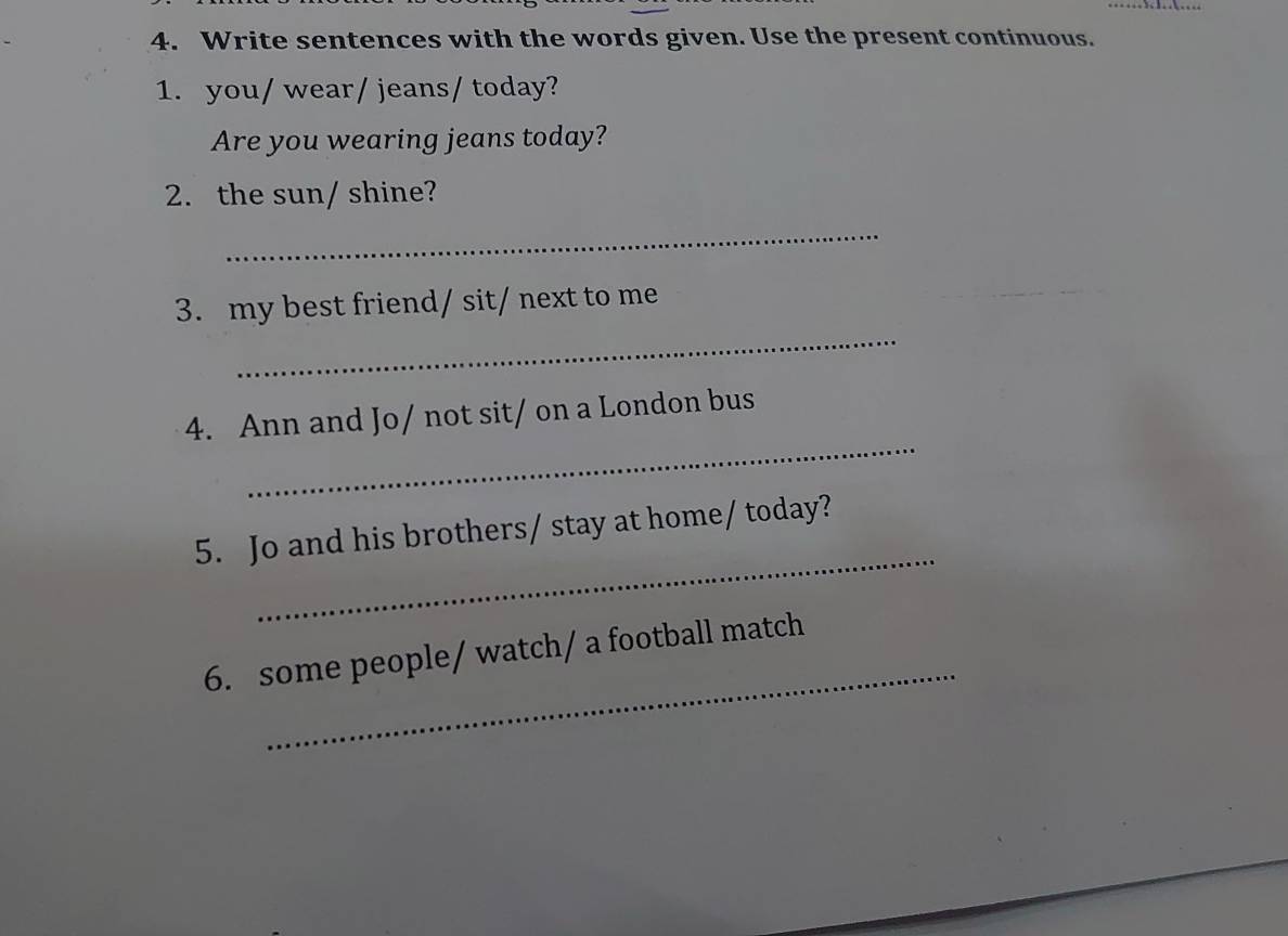 Write sentences with the words given. Use the present continuous. 
1. you/ wear/ jeans/ today? 
Are you wearing jeans today? 
2. the sun/ shine? 
_ 
_ 
3. my best friend/ sit/ next to me 
_ 
4. Ann and Jo/ not sit/ on a London bus 
_ 
5. Jo and his brothers/ stay at home/ today? 
_ 
6. some people/ watch/ a football match