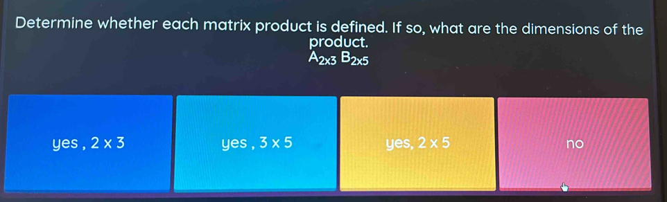 Determine whether each matrix product is defined. If so, what are the dimensions of the
product.
A_2* 3B_2* 5
yes , 2* 3 yes , 3* 5 yes, 2* 5 no