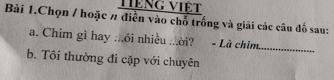 Hiệng việt 
Bài 1.Chọn / hoặc n điền vào chỗ trống và giải các câu đố sau: 
a. Chim gì hay ...ói nhiều ...ời? ? - Là chim._ 
b. Tôi thường đi cặp với chuyên