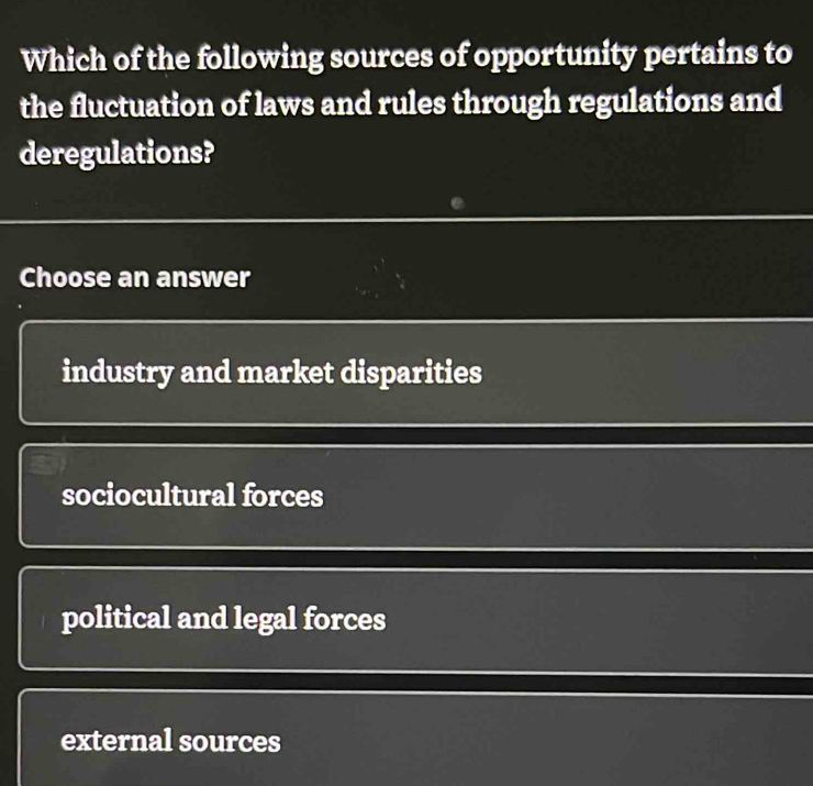 Which of the following sources of opportunity pertains to
the fluctuation of laws and rules through regulations and
deregulations?
Choose an answer
industry and market disparities
sociocultural forces
political and legal forces
external sources