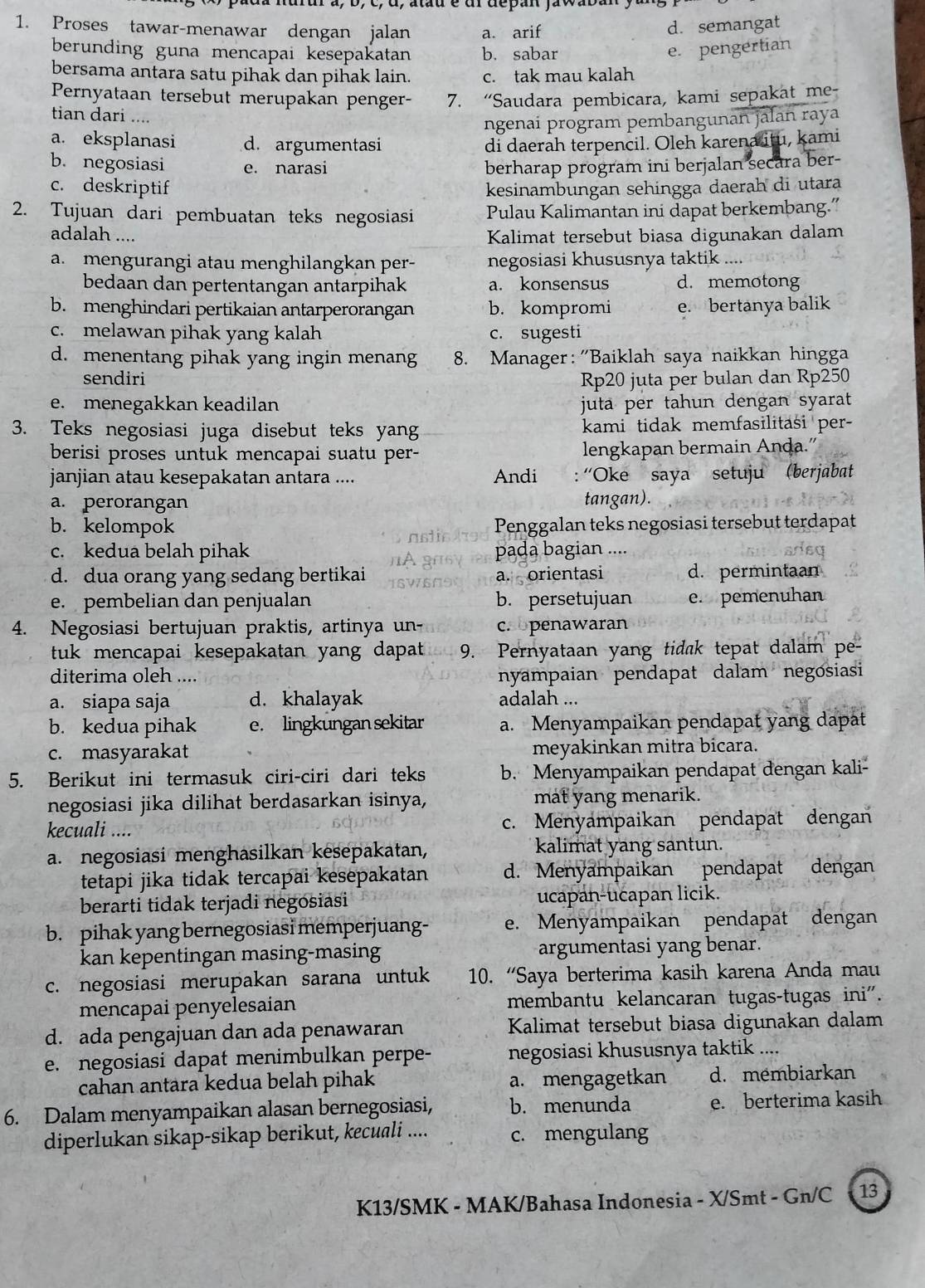 Proses tawar-menawar dengan jalan a. arif
d. semangat
berunding guna mencapai kesepakatan b. sabar e. pengertian
bersama antara satu pihak dan pihak lain. c. tak mau kalah
Pernyataan tersebut merupakan penger- 7. “Saudara pembicara, kami sepakat me-
tian dari ....
ngenaí program pembangunan jalan raya
a. eksplanasi d. argumentasi di daerah terpencil. Oleh karena itu, kami
b. negosiasi e. narasi berharap program ini berjalan secara ber-
c. deskriptif kesinambungan sehingga daerah di utara
2. Tujuan dari pembuatan teks negosiasi Pulau Kalimantan ini dapat berkembang.”
adalah .... Kalimat tersebut biasa digunakan dalam
a. mengurangi atau menghilangkan per- negosiasi khususnya taktik ....
bedaan dan pertentangan antarpihak a. konsensus d. memotong
b. menghindari pertikaian antarperorangan b. kompromi e. bertanya balik
c. melawan pihak yang kalah c. sugesti
d. menentang pihak yang ingin menang 8. Manager: 'Baiklah saya naikkan hingga
sendiri Rp20 juta per bulan dan Rp250
e. menegakkan keadilan juta per tahun dengan syarat 
3. Teks negosiasi juga disebut teks yang kami tidak memfasilitasi per-
berisi proses untuk mencapai suatu per- lengkapan bermain Anḍa.”
janjian atau kesepakatan antara .... Andi : ''Oke saya setuju (berjabat
a. perorangan tangan).
b. kelompok Penggalan teks negosiasi tersebut terdapat
c. kedua belah pihak pada bagian ....
d. dua orang yang sedang bertikai a. orientasi d. permintaan
e. pembelian dan penjualan b. persetujuan e. pemenuhan
4. Negosiasi bertujuan praktis, artinya un- c. penawaran
tuk mencapai kesepakatan yang dapat 9. Pernyataan yang tidak tepat dalam pe-
diterima oleh .... nyampaian pendapat dalam negosiasi
a. siapa saja d. khalayak adalah ...
b. kedua pihak e. lingkungan sekitar a. Menyampaikan pendapat yang dapät
c. masyarakat meyakinkan mitra bicara.
5. Berikut ini termasuk ciri-ciri dari teks b. Menyampaikan pendapat dengan kali-
negosiasi jika dilihat berdasarkan isinya, mat yang menarik.
kecuali .... c. Menyampaikan pendapat dengan
a. negosiasi menghasilkan kesepakatan, kalimat yang santun.
tetapi jika tidak tercapai kesepakatan d. Menyampaikan pendapat dengan
berarti tidak terjadi negosiasi ucapan-ucapan licik.
b. pihak yang bernegosiasi memperjuang- e. Menyampaikan pendapat dengan
kan kepentingan masing-masing argumentasi yang benar.
c. negosiasi merupakan sarana untuk 10. “Saya berterima kasih karena Anda mau
mencapai penyelesaian membantu kelancaran tugas-tugas ini".
d. ada pengajuan dan ada penawaran Kalimat tersebut biasa digunakan dalam
e. negosiasi dapat menimbulkan perpe- negosiasi khususnya taktik ....
cahan antara kedua belah pihak a. mengagetkan d. membiarkan
6. Dalam menyampaikan alasan bernegosiasi, b. menunda e. berterima kasih
diperlukan sikap-sikap berikut, kecuali .... c. mengulang
K13/SMK - MAK/Bahasa Indonesia - X/Smt - Gn/C - 13