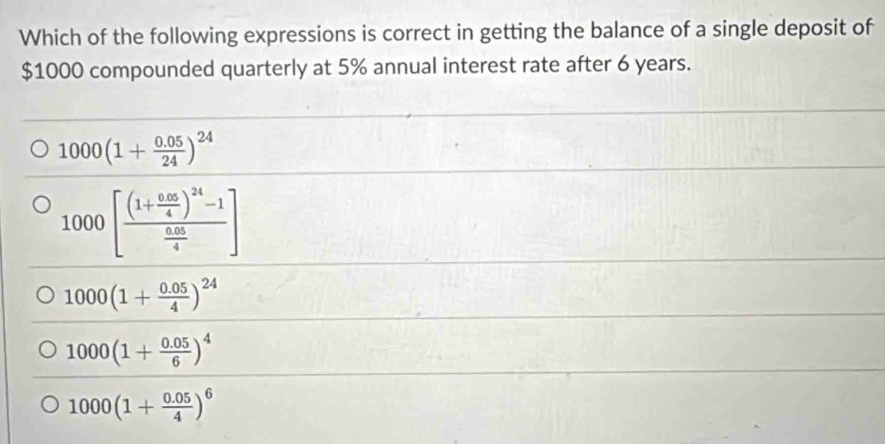 Which of the following expressions is correct in getting the balance of a single deposit of
$1000 compounded quarterly at 5% annual interest rate after 6 years.
1000(1+ (0.05)/24 )^24
1000[frac (1+ (0.05)/4 )^24-1 (0.05)/4 ]
1000(1+ (0.05)/4 )^24
1000(1+ (0.05)/6 )^4
1000(1+ (0.05)/4 )^6