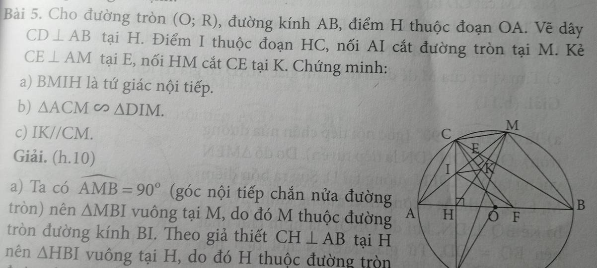 Cho đường tròn (O;R) , đường kính AB, điểm H thuộc đoạn OA. Vẽ dây
CD⊥ AB tại H. Điểm I thuộc đoạn HC, nối AI cắt đường tròn tại M. Kè
CE⊥ AM tại E, nối HM cắt CE tại K. Chứng minh: 
a) BMIH là tứ giác nội tiếp. 
b) △ ACM ∈fty △ DIM. 
c) IK//CM. 
Giải. (l 1.10)
a) Ta có widehat AMB=90° (góc nội tiếp chắn nửa đường 
tròn) nên △ MBI vuông tại M, do đó M thuộc đường 
tròn đường kính BI. Theo giả thiết CH⊥ AB tại H
nên △ HBI vuông tại H, do đó H thuộc đường tròn