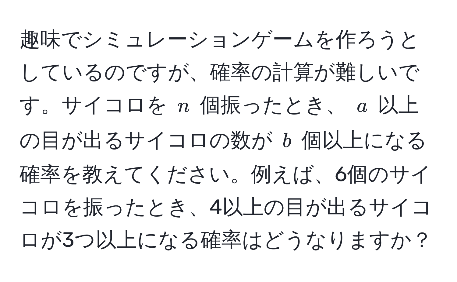 趣味でシミュレーションゲームを作ろうとしているのですが、確率の計算が難しいです。サイコロを $n$ 個振ったとき、 $a$ 以上の目が出るサイコロの数が $b$ 個以上になる確率を教えてください。例えば、6個のサイコロを振ったとき、4以上の目が出るサイコロが3つ以上になる確率はどうなりますか？