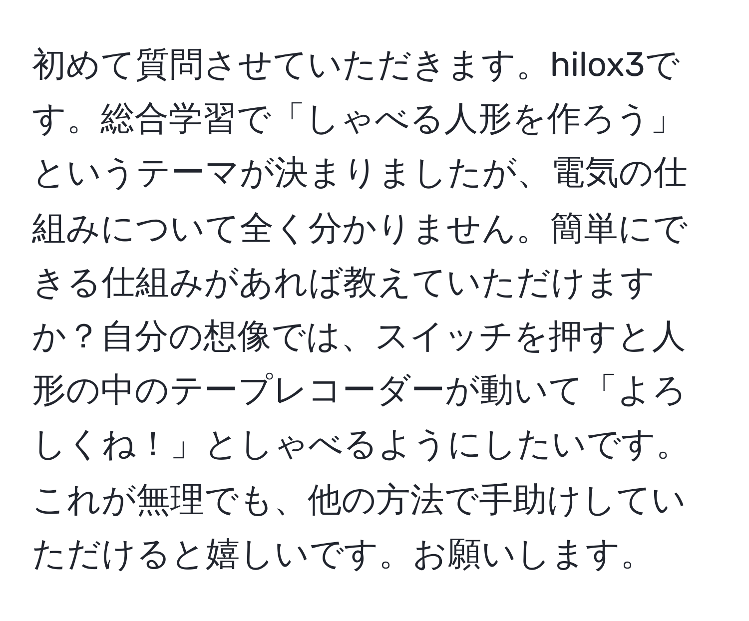 初めて質問させていただきます。hilox3です。総合学習で「しゃべる人形を作ろう」というテーマが決まりましたが、電気の仕組みについて全く分かりません。簡単にできる仕組みがあれば教えていただけますか？自分の想像では、スイッチを押すと人形の中のテープレコーダーが動いて「よろしくね！」としゃべるようにしたいです。これが無理でも、他の方法で手助けしていただけると嬉しいです。お願いします。