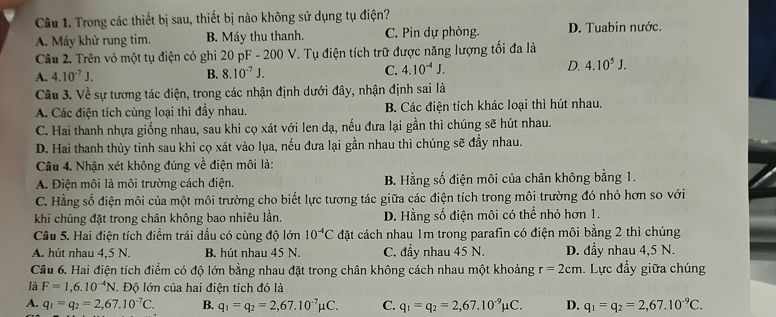 Trong các thiết bị sau, thiết bị nào không sử dụng tụ điện?
A. Máy khử rung tim. B. Máy thu thanh. C. Pin dự phòng.
D. Tuabin nước.
Câu 2. Trên vỏ một tụ điện có ghi 20 pF - 200 V. Tụ điện tích trữ được năng lượng tối đa là
A. 4.10^(-7)J. B. 8.10^(-7)J.
C. 4.10^(-4)J.
D. 4.10^5J.
Câu 3. Về sự tương tác điện, trong các nhận định dưới đây, nhận định sai là
A. Các điện tích cùng loại thì đẩy nhau. B. Các điện tích khác loại thì hút nhau.
C. Hai thanh nhựa giống nhau, sau khi cọ xát với len dạ, nếu đưa lại gần thì chúng sẽ hút nhau.
D. Hai thanh thủy tinh sau khi cọ xát vào lụa, nếu đưa lại gần nhau thì chúng sẽ đẩy nhau.
Câu 4. Nhận xét không đúng về điện môi là:
A. Điện môi là môi trường cách điện. B. Hằng số điện môi của chân không bằng 1.
C. Hằng số điện môi của một môi trường cho biết lực tương tác giữa các điện tích trong môi trường đó nhỏ hơn so với
khi chúng đặt trong chân không bao nhiêu lần. D. Hằng số điện môi có thể nhỏ hơn 1.
Câu 5. Hai điện tích điểm trái dấu có cùng độ lớn 10^(-4)C đặt cách nhau 1m trong parafin có điện môi bằng 2 thì chúng
A. hút nhau 4,5 N. B. hút nhau 45 N. C. đầy nhau 45 N. D. đầy nhau 4,5 N.
Câu 6. Hai điện tích điểm có độ lớn bằng nhau đặt trong chân không cách nhau một khoảng r=2cm. Lực đẩy giữa chúng
là F=1,6.10^(-4)N 1. Độ lớn của hai điện tích đó là
A. q_1=q_2=2,67.10^(-7)C. B. q_1=q_2=2,67.10^(-7)mu C. C. q_1=q_2=2,67.10^(-9)mu C. D. q_1=q_2=2,67.10^(-9)C.