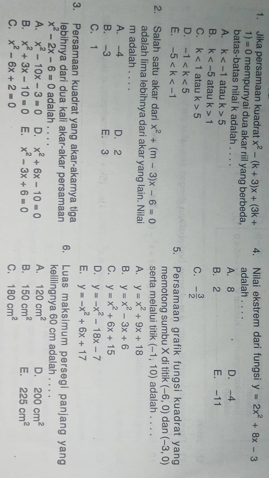 Jika persamaan kuadrat x^2-(k+3)x+(3k+ 4. Nilai ekstrem dari fungsi y=2x^2+8x-3
1)=0 mempunyai dua akar riil yang berbeda, adalah . . . .
batas-batas nilai k adalah . . . . D. -4
A. 8
A. k atau k>5
B. 2 E. -11
B. k atau k>1
C. k<1</tex> atau k>5 C. - 3/2 
D. -1
E. -5 5. Persamaan grafik fungsi kuadrat yang
memotong sumbu X di titik (-6,0) dan (-3,0)
2. Salah satu akar dari x^2+(m-3)x-6=0 serta melalui titik (-1;10) adalah . . . .
adalah lima lebihnya dari akar yang lain. Nilai
A. y=x^2+9x+18
m adalah . . . . B. y=x^2-3x+6
A. -4 D. 2
B. -3 E. 3
C. y=x^2+6x+15
C. 1
D. y=-x^2-18x-7
E. y=-x^2+6x+17
3. Persamaan kuadrat yang akar-akarnya tiga 6. Luas maksimum persegi panjang yang
lebihnya dari dua kali akar-akar persamaan
x^2-2x-6=0 adalah . . . .
kelilingnya 60 cm adalah . . . .
A. x^2-10x-3=0 D. x^2+6x-10=0 A. 120cm^2 D. 200cm^2
B. x^2+3x-10=0 E. x^2-3x+6=0 B. 150cm^2 E. 225cm^2
C. x^2-6x+2=0 C. 180cm^2