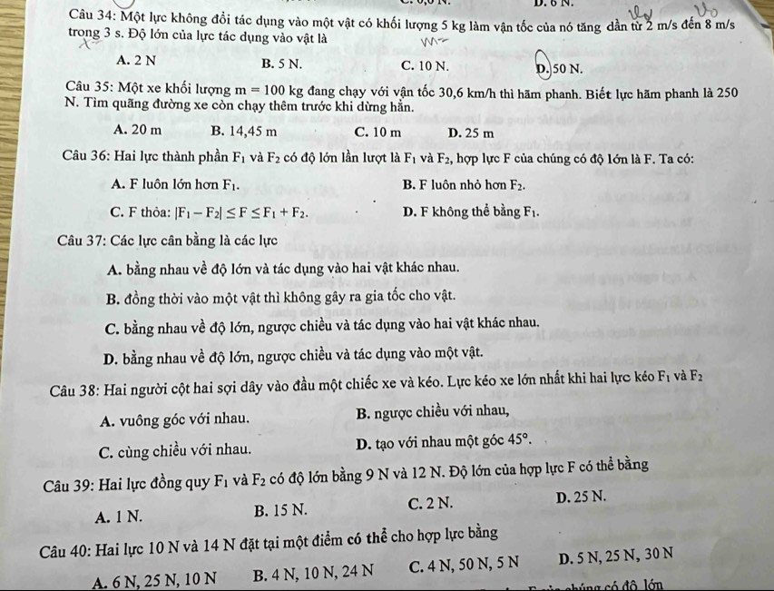 Một lực không đổi tác dụng vào một vật có khối lượng 5 kg làm vận tốc của nó tăng dần từ 2 m/s đến 8 m/s
trong 3 s. Độ lớn của lực tác dụng vào vật là
A. 2 N B. 5 N. C. 10 N. D. 50 N.
Câu 35: Một xe khối lượng m=100kg đang chạy với vận tốc 30,6 km/h thì hãm phanh. Biết lực hãm phanh là 250
N. Tìm quãng đường xe còn chạy thêm trước khi dừng hằn.
A. 20 m B. 14,45 m C. 10 m D. 25 m
Câu 36: Hai lực thành phần F_1 và F_2 có độ lớn lần lượt là F_1 và F_2 , hợp lực F của chúng có độ lớn là F. Ta có:
A. F luôn lớn hợn F_1. B. F luôn nhỏ hơn F_2.
C. F thỏa: |F_1-F_2|≤ F≤ F_1+F_2. D. F không thể bằng F_1.
Câu 37: Các lực cân bằng là các lực
A. bằng nhau về độ lớn và tác dụng vào hai vật khác nhau.
B. đồng thời vào một vật thì không gây ra gia tốc cho vật.
C. bằng nhau về độ lớn, ngược chiều và tác dụng vào hai vật khác nhau.
D. bằng nhau về độ lớn, ngược chiều và tác dụng vào một vật.
Câu 38: Hai người cột hai sợi dây vào đầu một chiếc xe và kéo. Lực kéo xe lớn nhất khi hai lực kéo F_1 và F_2
A. vuông góc với nhau. B. ngược chiều với nhau,
C. cùng chiều với nhau. D. tạo với nhau một góc 45°.
Câu 39: Hai lực đồng quy F_1 và F_2 có độ lớn bằng 9 N và 12 N. Độ lớn của hợp lực F có thể bằng
A. 1 N. B. 15 N. C. 2 N. D. 25 N.
Câu 40: Hai lực 10 N và 14 N đặt tại một điểm có thể cho hợp lực bằng
A. 6 N, 25 N, 10 N B. 4 N, 10 N, 24 N C. 4 N, 50 N, 5 N D. 5 N, 25 N, 30 N
cng có đô lớn