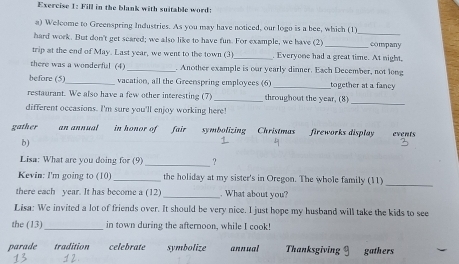 Fill in the blank with suitable word:
a) Welcome to Greenspring Industries. As you may have noticed, our logo is a bee, which (1)
hard work. But don't get scared; we also like to have fun. For example, we have (2) __company
trip at the end of May. Last year, we went to the town (3) _. Everyone had a great time. At night.
there was a wonderful (4) _. Another example is our yearly dinner. Each December, not long
before (5)_ vacation, all the Greenspring employees (6) _together at a fancy
_
restaurant. We also have a few other interesting (7) _throughout the year. (8)
different occasions. I'm sure you'll enjoy working here!
gather an annual in honor offair symbolizing Christmas fireworks display events
b)
Lisa: What are you doing for (9) _?
_
Kevin: I'm going to (10)_ the holiday at my sister's in Oregon. The whole family (11)
there each year. It has become a (12) _. What about you?
Lisa: We invited a lot of friends over. It should be very nice. I just hope my husband will take the kids to see
the (13)_ in town during the afternoon, while I cook!
parade tradition celebrate symbolize annual Thanksgiving gathers