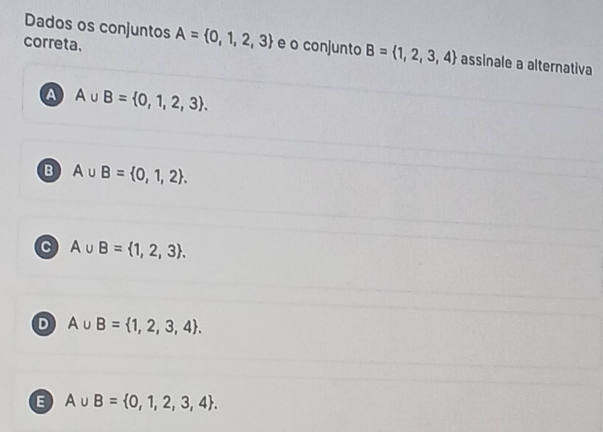 Dados os conjuntos A= 0,1,2,3
correta. e o conjunto B= 1,2,3,4 assinale a alternativa
A A∪ B= 0,1,2,3.
B A∪ B= 0,1,2.
C A∪ B= 1,2,3.
D A∪ B= 1,2,3,4.
E A∪ B= 0,1,2,3,4.