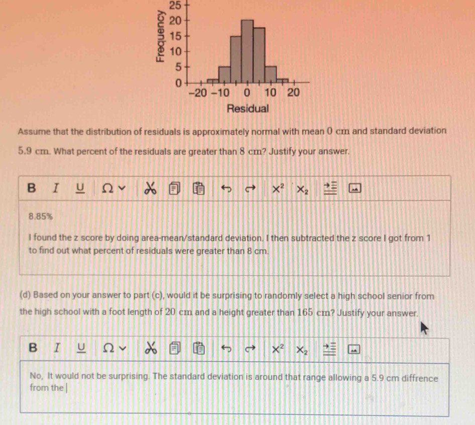 Assume that the distribution of residuals is approximately normal with mean 0 cm and standard deviation
5.9 cm. What percent of the residuals are greater than 8 cm? Justify your answer.
B I U Ω X^2 X_2
8.85%
I found the z score by doing area-mean/standard deviation. I then subtracted the z score I got from 1
to find out what percent of residuals were greater than 8 cm.
(d) Based on your answer to part (c), would it be surprising to randomly select a high school senior from
the high school with a foot length of 20 cm and a height greater than 165 cm? Justify your answer.
B I U X^2 X_2
No, It would not be surprising. The standard deviation is around that range allowing a 5.9 cm diffrence
from the |