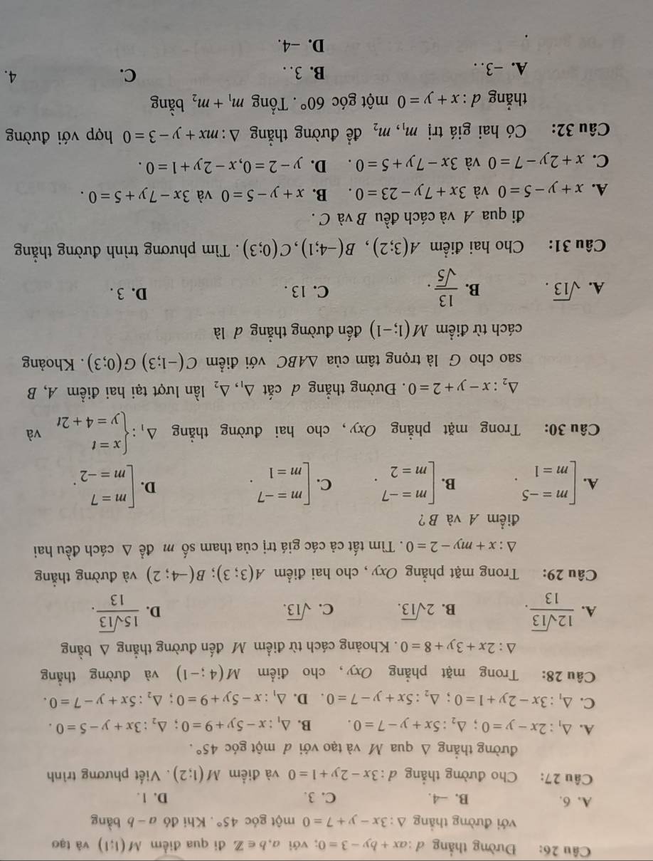 Đường thắng đ : ax+by-3=0; với a,b∈ Z đi qua điểm M(1:1) và tạo
với đường thẳng △ :3x-y+7=0 một góc 45°. Khi đó a-b bàng
A. 6. B. -4. C. 3. D. 1.
Câu 27: Cho đường thẳng d:3x-2y+1=0 và điểm M(1;2). Viết phương trình
đường thẳng Δ qua M và tạo với đ một góc 45°.
A. △ _1:2x-y=0;△ _2:5x+y-7=0. B. △ _1:x-5y+9=0;△ _2:3x+y-5=0.
C. △ _1:3x-2y+1=0;△ _2:5x+y-7=0 D. △ _1:x-5y+9=0;△ _2:5x+y-7=0.
Câu 28: Trong mặt phẳng Oxy, cho điểm M(4;-1) và đường thẳng
△ :2x+3y+8=0. Khoảng cách từ điểm Mô đến đường thẳng △ bing
A.  12sqrt(13)/13 . B. 2sqrt(13). C. sqrt(13). D.  15sqrt(13)/13 .
Câu 29: Trong mặt phẳng Oxy , cho hai điểm A(3;3);B(-4;2) và đường thẳng
△ :x+my-2=0. Tìm tất cả các giá trị của tham số m đề △ cách đều hai
điểm A và B?
A. beginarrayl m=-5 m=1endarray. . B. beginarrayl m=-7 m=2endarray. . C. beginarrayl m=-7 m=1endarray. . beginarrayl m=7 m=-2endarray. .
D.
Câu 30: Trong mặt phẳng Oxy, cho hai đường thẳng Delta _1:beginarrayl x=t y=4+2tendarray. và
△ _2:x-y+2=0. Đường thẳng d cdot at△ _1,△ _2 lần lượt tại hai điểm A, B
sao cho G là trọng tâm của △ ABC với điểm C(-1;3)G(0;3). Khoảng
cách từ điểm M(1;-1) đến đường thẳng đ là
A. sqrt(13). B.  13/sqrt(5) . C. 13 . D. 3 .
Câu 31: Cho hai điểm A(3;2),B(-4;1),C(0;3). Tìm phương trình đường thẳng
đi qua A và cách đều B và C .
A. x+y-5=0 và 3x+7y-23=0. B. x+y-5=0 và 3x-7y+5=0.
C. x+2y-7=0 và 3x-7y+5=0. D. y-2=0,x-2y+1=0.
Câu 32: Có hai giá trị m_1,m_2 để đường thắng △ :mx+y-3=0 hợp với đường
thẳng d : x+y=0 một góc 60°. Tổng m_1+m_2 bằng
A. -3. . B. 3. C.
4.
D. −4.