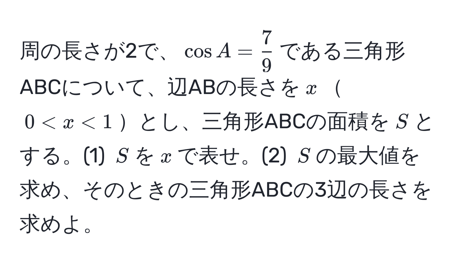 周の長さが2で、$cos A =  7/9 $である三角形ABCについて、辺ABの長さを$x$$0 < x < 1$とし、三角形ABCの面積を$S$とする。(1) $S$を$x$で表せ。(2) $S$の最大値を求め、そのときの三角形ABCの3辺の長さを求めよ。