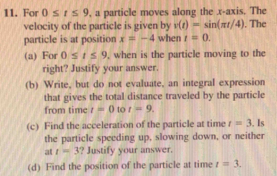 For 0≤ t≤ 9 , a particle moves along the x-axis. The 
velocity of the particle is given by v(t)=sin (π t/4). The 
particle is at position x=-4 when t=0. 
(a) For 0≤ t≤ 9 , when is the particle moving to the 
right? Justify your answer. 
(b) Write, but do not evaluate, an integral expression 
that gives the total distance traveled by the particle 
from time t=0 to t=9. 
(c) Find the acceleration of the particle at time t=3. Is 
the particle speeding up, slowing down, or neither 
at t=3 ? Justify your answer. 
(d) Find the position of the particle at time t=3.