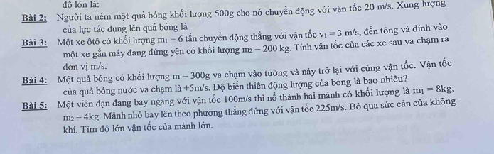 độ lớn là: 
Bài 2: Người ta ném một quả bóng khối lượng 500g cho nó chuyển động với vận tốc 20 m/s. Xung lượng 
của lực tác dụng lên quả bóng là 
Bài 3: Một xe ôtô có khối lượng m_1=6 tấn chuyển động thẳng với vận tốc v_1=3m/s , đến tông và dính vào 
một xe gắn máy đang đứng yên có khối lượng m_2=200kg Tính vận tốc của các xe sau va chạm ra 
đơn vị m/s. 
Bài 4: Một quả bóng có khối lượng m=300g va chạm vào tường và này trở lại với cùng vận tốc. Vận tốc 
của quả bóng nước va chạm la+5m/s. Độ biến thiên động lượng của bóng là bao nhiêu? 
Bài 5: Một viên đạn đang bay ngang với vận tốc 100m/s thì nổ thành hai mảnh có khối lượng là m_1=8kg;
m_2=4kg. Mảnh nhỏ bay lên theo phương thẳng đứng với vận tốc 225m/s. Bỏ qua sức cản của không 
khí. Tìm độ lớn vận tốc của mảnh lớn.