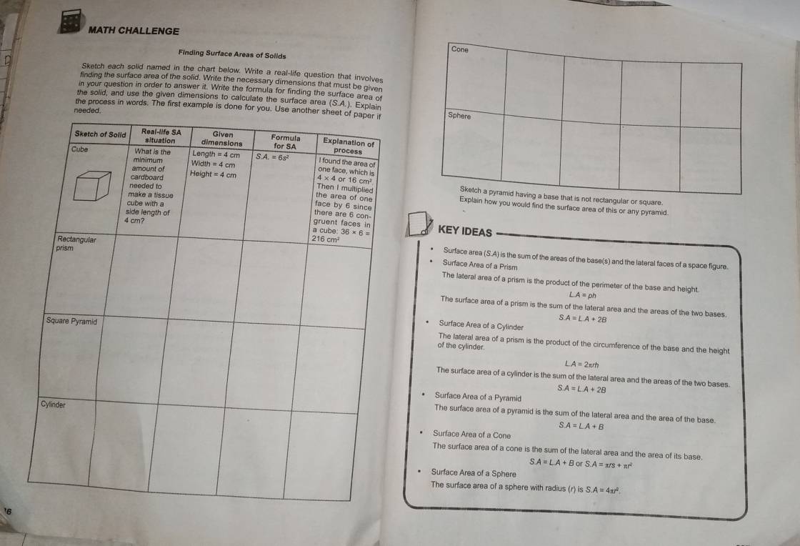 MATH CHALLENGE
Finding Surface Areas of Solids
Sketch each solid named in the chart below. Write a real-life question that involves
finding the surface area of the solid. Write the necessary dimensions that must be given
in your question in order to answer it. Write the formula for finding the surface area of
the solid, and use the given dimensions to calculate the surface area (S.A.).Explain
the process in words. The first example is done for you. Use an
n
are
you would find the surface area of this or any pyramid.
KEY IDEAS
Surface area (S.A) is the sum of the areas of the base(s) and the lateral faces of a space figure.
Surface Area of a Prism
The lateral area of a prism is the product of the perimeter of the base and height.
A=ph
The surface area of a prism is the sum of the lateral area and the areas of the two bases.
S.A=L.A+2B
Surface Area of a Cylinder
The lateral area of a prism is the product of the circumference of the base and the height
of the cylinder.
A=2π rh
The surface area of a cylinder is the sum of the lateral area and the areas of the two bases.
A=LA+2B
Surface Area of a Pyramid
The surface area of a pyramid is the sum of the lateral area and the area of the base.
S.A=L.A+B
Surface Area of a Cone
The surface area of a cone is the sum of the lateral area and the area of its base.
S.A=L.A+B or S.A=π rs+π r^2
Surface Area of a Sphere
The surface area of a sphere with radius (r) is S. A=4π r^2