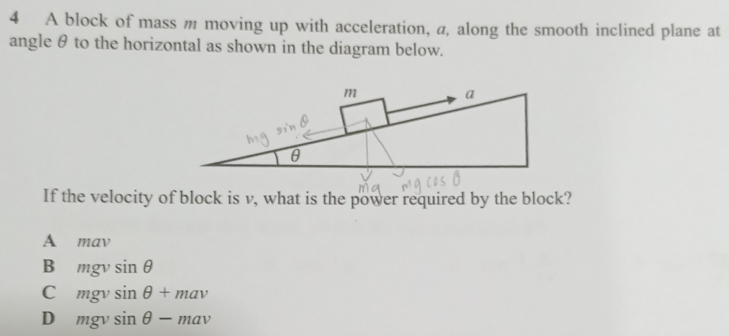 A block of mass m moving up with acceleration, a, along the smooth inclined plane at
angle θ to the horizontal as shown in the diagram below.
If the velocity of block is v, what is the power required by the block?
A mav
B mgvsin θ
C mgvsin θ +mav
D mgvsin θ -mav