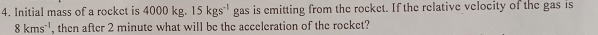 Initial mass of a rocket is 4000kg.15kgs^(-1) gas is emitting from the rocket. If the relative velocity of the gas is
8kms^(-1) , then after 2 minute what will be the acceleration of the rocket?