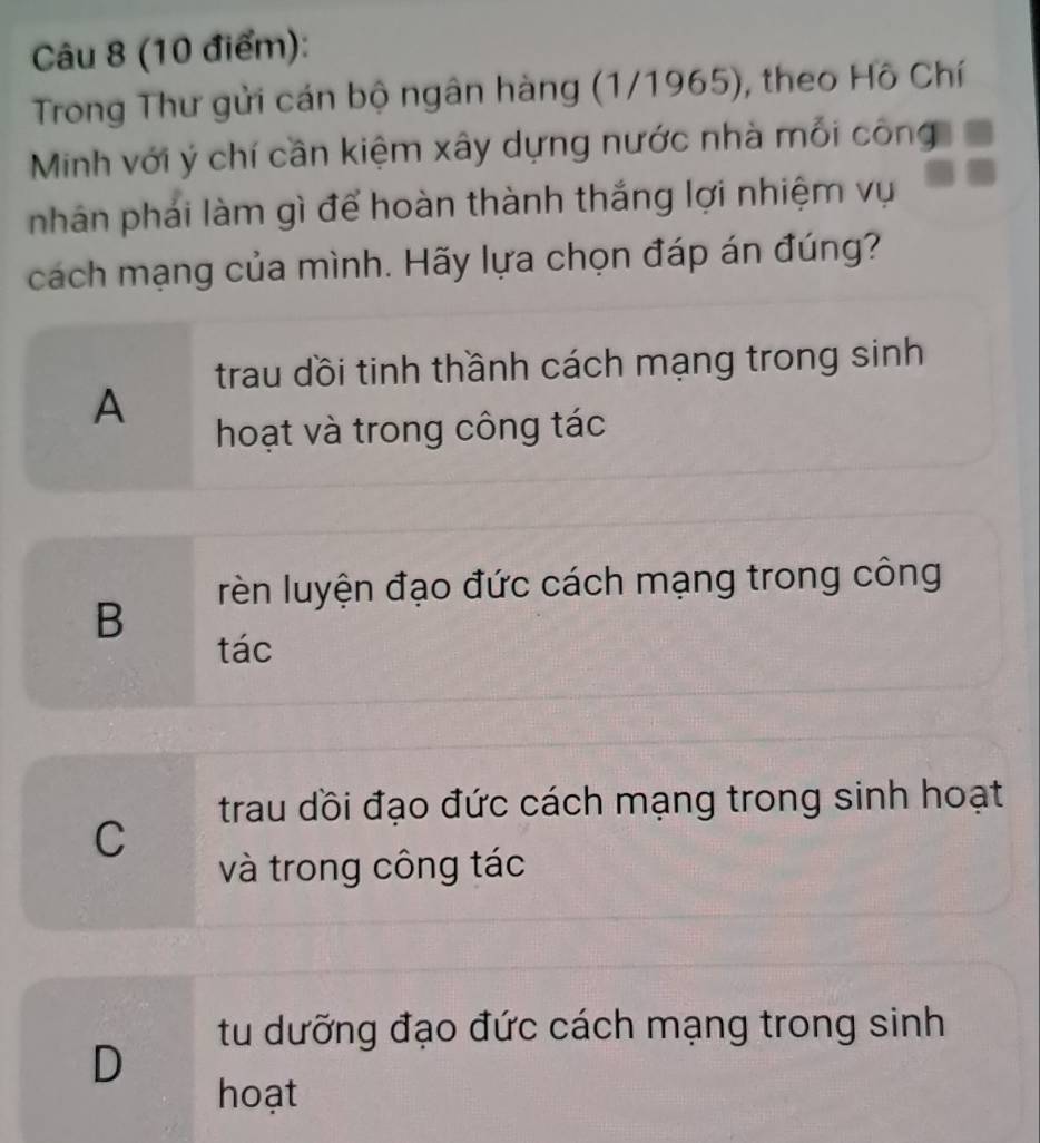 Trong Thư gửi cán bộ ngân hàng (1/1965), theo Hồ Chí
Minh với ý chí cần kiệm xây dựng nước nhà mỗi công
nhân phái làm gì để hoàn thành thắng lợi nhiệm vụ
cách mạng của mình. Hãy lựa chọn đáp án đúng?
trau dồi tinh thầnh cách mạng trong sinh
A
hoạt và trong công tác
rèn luyện đạo đức cách mạng trong công
B
tác
trau dồi đạo đức cách mạng trong sinh hoạt
C
và trong công tác
tu dưỡng đạo đức cách mạng trong sinh
D
hoạt