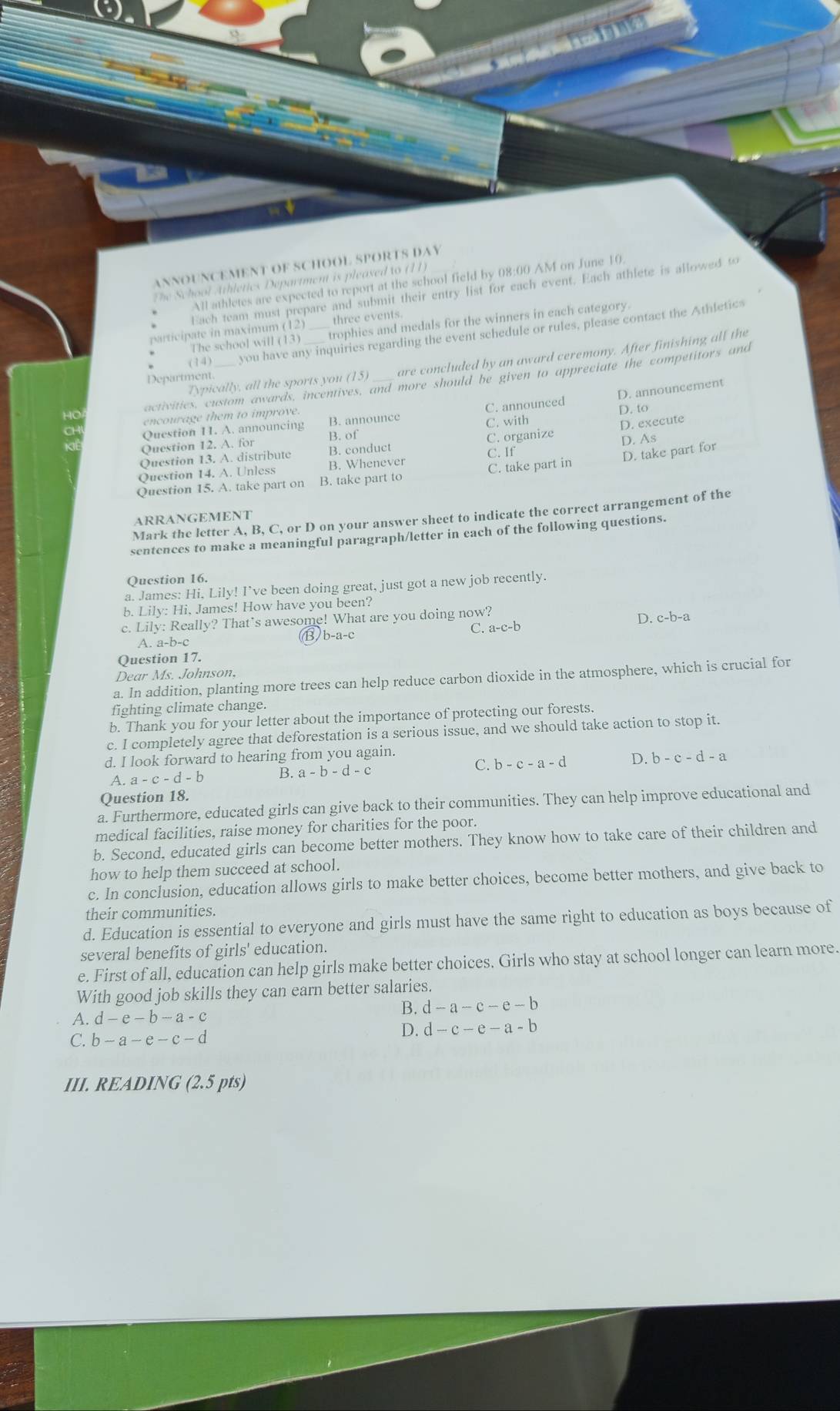 ANNOUNCEMENT OF SCHOOL SPORTS DAY
The School Athletics Department is pleased to (11)
All athletes are expected to report at the school field by 08:00 AM on June 10
Each team must prepare and submit their entry list for each event. Each athlete is allowed ∞
The school will (13) trophies and medals for the winners in each category.
atcipte  in maximum (12) _three events.
(14) you have any inquiries regarding the event schedule or rules, please contact the Athletics
Typically, all the sports you (15) are concluded by an award ceremony. After finishing all the
Department
activities, custom awards, incentives, and more should be given to appreciate the competitors and
C. announced D. announcement
encourage them to improve
D. to
a Question 11. A. announcing B. announce C. with
Question 12. A. for B. of
Question 13. A. distribute B. conduct C. organize D. execute D. As
C. If
D. take part for
Ouestion 14. A. Unless B. Whenever
Question 15. A. take part on B. take part to C. take part in
Mark the letter A, B, C, or D on your answer sheet to indicate the correct arrangement of the
ARRANGEMENT
sentences to make a meaningful paragraph/letter in cach of the following questions.
Question 16.
a. James: Hi, Lily! I’ve been doing great, just got a new job recently.
b. Lily: Hi, James! How have you been?
c. Lilv : Really? That's awesome! What are you doing now?
-b-a
C. a-c-b
A. a-b-c B) b-a-c D. c
Question 17.
Dear Ms. Johnson,
a. In addition, planting more trees can help reduce carbon dioxide in the atmosphere, which is crucial for
fighting climate change.
b. Thank you for your letter about the importance of protecting our forests.
c. I completely agree that deforestation is a serious issue, and we should take action to stop it.
d. I look forward to hearing from you again.
C.
A. a-c-d-b B. a-b-d-c b-c-a-d D. b-c-d-a
Question 18.
a. Furthermore, educated girls can give back to their communities. They can help improve educational and
medical facilities, raise money for charities for the poor.
b. Second, educated girls can become better mothers. They know how to take care of their children and
how to help them succeed at school.
c. In conclusion, education allows girls to make better choices, become better mothers, and give back to
their communities.
d. Education is essential to everyone and girls must have the same right to education as boys because of
several benefits of girls' education.
e. First of all, education can help girls make better choices. Girls who stay at school longer can learn more.
With good job skills they can earn better salaries.
B. d-a-c-e-b
A. d-e-b-a-c
C. b-a-e-c-d
D. d-c-e-a-b
III. READING (2.5 pts)