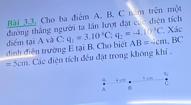 Cho ba điểm A, B, C nằm trên một 
đường thăng người ta lần lượt đặt các điện tích 
điểm tại A và C: q_1=3.10^(-8)C; q_2=-4.10^(-8)C. Xác 
định điện trường E tại B. Cho biết AB=4cm , BC
=5cm. Các điện tích đều đặt trong không khí .
q_2
q_1 4 cm 5 cm
C
A B