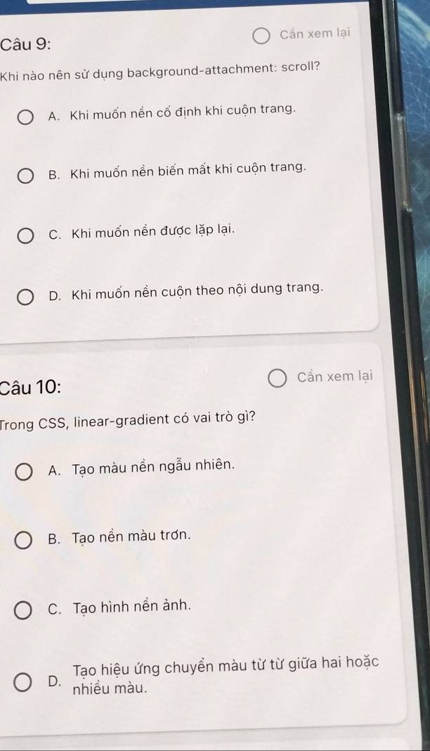 Cần xem lại
Khi nào nên sử dụng background-attachment: scroll?
A. Khi muốn nền cố định khi cuộn trang.
B. Khi muốn nền biến mất khi cuộn trang.
C. Khi muốn nền được lặp lại.
D. Khi muốn nền cuộn theo nội dung trang.
Cần xem lại
Câu 10:
Trong CSS, linear-gradient có vai trò gì?
A. Tạo màu nền ngẫu nhiên.
B. Tạo nền màu trơn.
C. Tạo hình nền ảnh.
Tạo hiệu ứng chuyển màu từ từ giữa hai hoặc
D. nhiều màu.