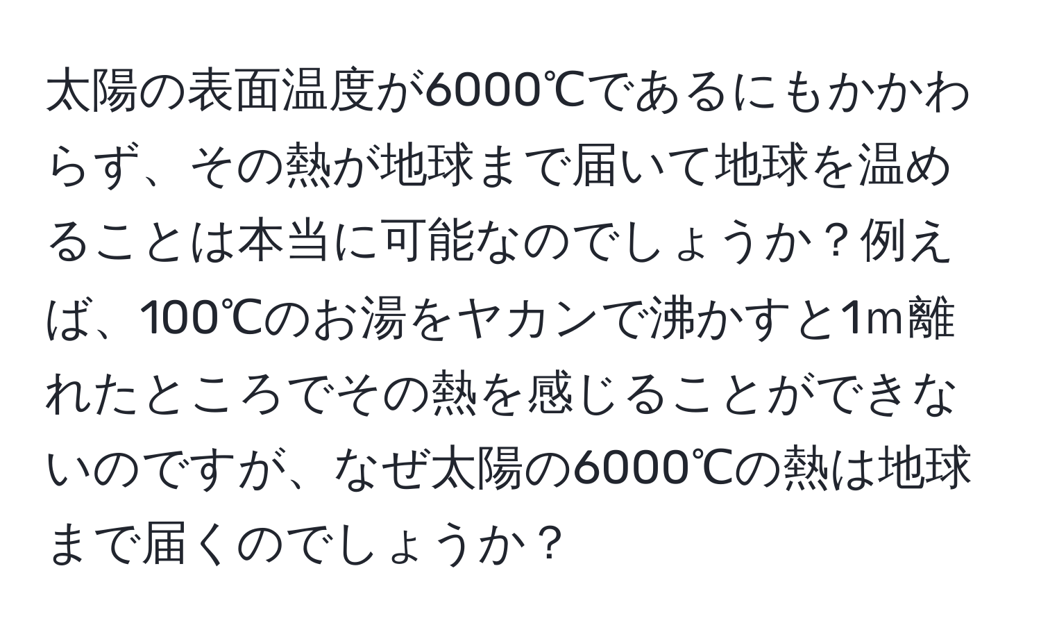 太陽の表面温度が6000℃であるにもかかわらず、その熱が地球まで届いて地球を温めることは本当に可能なのでしょうか？例えば、100℃のお湯をヤカンで沸かすと1ｍ離れたところでその熱を感じることができないのですが、なぜ太陽の6000℃の熱は地球まで届くのでしょうか？