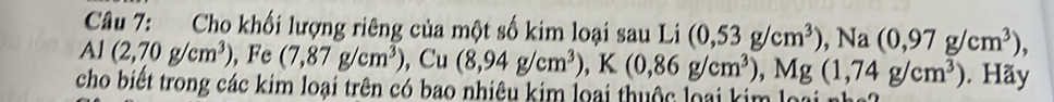 Cho khối lượng riêng của một số kim loại sau Li (0,53g/cm^3), Na(0,97g/cm^3), 
Al (2,70g/cm^3) , (7,87g/cm^3) , Cu (8,94g/cm^3), K(0,86g/cm^3), Mg(1,74g/cm^3). Hãy 
cho biết trong các kim loại trên có bao nhiêu kim loại thuộc loại kim loại