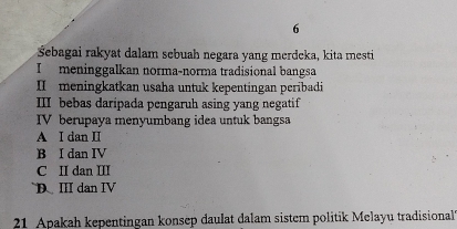 6
Šebagai rakyat dalam sebuah negara yang merdeka, kita mesti
I meninggalkan norma-norma tradisional bangsa
II meningkatkan usaha untuk kepentingan peribadi
III bebas daripada pengaruh asing yang negatif
IV berupaya menyumbang idea untuk bangsa
A I dan II
B I dan IV
C II dan III
D. III dan IV
21 Apakah kepentingan konsep daulat dalam sistem politik Melayu tradisional