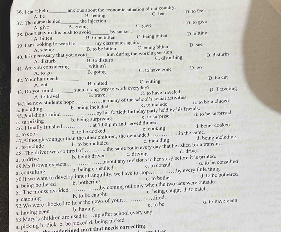 can’t help_ anxious about the economic situation of our country.
A. be B. feeling C. feel D. to feel
37. The nurse denied_ the injection.
A. give B. giving C. gave D. to give
38. Don’t stay in this bush to avoid_ by snakes.
A. bitten B. to be bitten C. being bitten D. bitting
39. I am looking forward to _my classmates again.
A. seeing B. to be bitten C. being bitten D. see
40. It is necessary that you avoid_ him during the working session.
A. disturb B. to disturb C. disturbing D. disturbs
41. Are you considering_ with us? D. go
A. to go B. going C. to have gone
42. Your hair needs_
A. cut B. cutted C. cutting D. be cut
43. Do you mind_ such a long way to work everyday?
A. to travel B. travel C. to have traveled D. Traveling
44.The new students hope in many of the school’s social activities.
a. including b. being included c. to include d. to be included
45.Paul didn’t mind by his fortieth birthday party held by his friends.
a. surprising _b. being surprising c. to surprise d. to be surprised
46. I finally finished at 7.00 p.m and served dinner.
a. to cook _b. to be cooked c. cooking d. being cooked
47.Although younger than the other children, she demanded_ in the game.
a. to include b. to be included c. including d. being including
48. The driver was so tired of the same route every day that he asked for a transfer.
a. to drive b. being driven c. driving d. drive
49.Ms Brown expects about any revisions to her story before it is printed.
a. consulting _b. being consulted c. to consult d. to be consulted
50.If we want to develop inner tranquility, we have to stop_ by every little thing.
a. being bothered b. bothering c. to bother d. to be bothered
51.The mouse avoided .by coming out only when the two cats were outside.
a. catching _b. to be caught _c. being caught d. to catch
52.We were shocked to hear the news of your.
fired.
a. having been b. having c. to be d. to have been
53.Mary’s children are used to …up after school every day.
a. picking b. Pick c. be picked d. being picked
nderlined part that needs correcting.