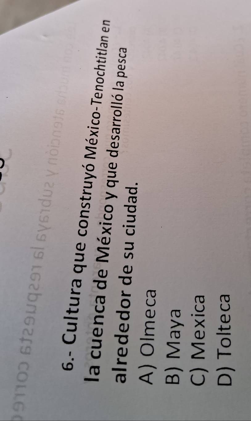 9110ɔ 6129μq291 6
6.- Cultura que construyó México-Tenochtitlan en
la cuenca de México y que desarrolló la pesca
alrededor de su ciudad.
A) Olmeca
B) Maya
C) Mexica
D) Tolteca