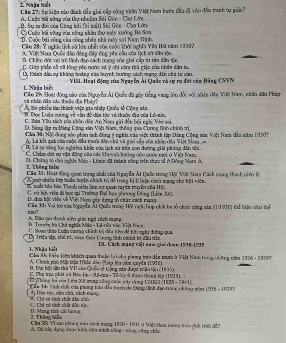 Nhận biết
Câu 27: Sự kiện nào đánh dấu giai cấp công nhân Việt Nam bước đầu đi vào đấu tranh tự giác?
A. Cuộc bãi công của thợ nhuộm Sài Gòn - Chợ Lớn.
B. Sự ra đời của Công hội (bí mật) Sài Gòn - Chợ Lớn.
C. Cuộc bãi công của công nhân thợ máy xưởng Ba Son.
D. Cuộc bãi công của công nhân nhà máy sợi Nam Định.
Câu 28: Ý nghĩa lịch sử lớn nhất của cuộc khởi nghĩa Yên Bái năm 1930?
A. Việt Nam Quốc dân đảng đáp ứng yêu cầu của lịch sử dân tộc.
B. Chẩm dứt vai trò lãnh đạo cách mạng của giai cấp tư sản dân tộc.
C. Góp phần cổ vũ lòng yêu nước và ý chí căm thù giặc của nhân dân ta.
D. Đánh dầu sự khủng hoảng của huynh hướng cách mạng dân chủ tư sản.
VIII. Hoạt động của Nguyễn Ái Quốc và sự ra đời của Đảng CSVN
1. Nhận biết
Câu 29: Hoạt động nào của Nguyễn Ái Quốc đã gây tiếng vang lớn đối với nhân dân Việt Nam, nhân dân Pháp
và nhân dân các thuộc địa Pháp?
Ả Bỏ phiếu tán thành việc gia nhập Quốc tế Cộng sản.
*B. Đọc Luận cương về vấn đề dân tộc và thuộc địa của Lê-nin.
C. Bản Yêu sách của nhân dân An Nam gửi đến hội nghị Véc-sai.
D. Sáng lập ra Đảng Cộng sản Việt Nam, thông qua Cương lĩnh chính trị.
Câu 30: Nội dung nào phản ánh đúng ý nghĩa của việc thành lập Đảng Cộng sản Việt Nam đầu năm 1930?
A. Là kết quả của cuộc đầu tranh dân chủ và giai cấp của nhân dân Việt Nam 
Bị Là sự sàng lọc nghiêm khắc của lịch sử trên con đường giải phóng dân tộc.
C. Chẩm dứt sự vận động của các khuynh hướng cứu nước mới ở Việt Nam.
D. Chứng tỏ chủ nghĩa Mác - Lênin đã thành công trên thực tế ở Đông Nam Á.
2. Thông hiểu
Câu 31: Hoạt động quan trọng nhất của Nguyễn Ái Quốc trong Hội Việt Nam Cách mạng thanh niên là
A mở nhiều lớp huấn luyện chính trị đề trang bị lí luận cách mạng cho hội viên.
B. xuất bản báo Thanh niên làm cơ quan tuyên truyền của Hội.
C. cử hội viên đi học tại Trường Đại học phương Đông (Liên Xô).
D. đưa hội viên về Việt Nam gây dựng tổ chức cách mạng.
Câu 32: Vai trò của Nguyễn Ái Quốc trong Hội nghị hợp nhất ba tổ chức cộng sản (1/1930) thể hiện như thể
nào?
A. Đào tạo thanh niên giác ngộ cách mạng.
B. Truyền bá Chủ nghĩa Mác - Lê-nin vào Việt Nam.
C. Soạn thảo Luận cương chính trị đầu tiên để hội nghị thông qua.
Dị Triệu tập, chủ trì, soạn thảo Cương lĩnh chính trị đầu tiên.
IX. Cách mạng việt nam giai đoạn 1930-1939
1. Nhận biết
Câu 33: Điều kiện khách quan thuận lợi cho phong trào đấu tranh ở Việt Nam trong những năm 1936 - 1939?
A. Chính phủ Mặt trận Nhân dân Pháp lên cầm quyền (1936).
B. Đại hội lần thứ VII của Quốc tế Cộng sản được triệu tập (1935).
C. Phe trục phát xít Bẻc-lin - Rô-ma - Tô-ky-ô được thành lập (1935).
D. Thắng lợi của Liên Xô trong công cuộc xây dựng CNXH (1925 - 1941).
Cầu 34: Tính chất của phong trào đầu tranh do Đảng lãnh đạo trong những năm 1936 - 1939?
A Dân tộc, dân chủ, cách mạng.
B. Chỉ có tính chất dân chủ.
C. Chỉ có tính chất dân tộc.
D. Mang tính cải lương.
2. Thông hiểu
Câu 35: Vì sao phong trào cách mạng 1930 - 1931 ở Việt Nam mang tính chất triệt đề?
A. Đã xây dựng được khối liên minh công - nông vững chắc,
