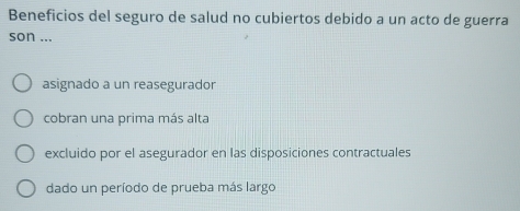 Beneficios del seguro de salud no cubiertos debido a un acto de guerra
son ...
asignado a un reasegurador
cobran una prima más alta
excluido por el asegurador en las disposiciones contractuales
dado un período de prueba más largo