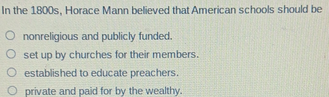 In the 1800s, Horace Mann believed that American schools should be
nonreligious and publicly funded.
set up by churches for their members.
established to educate preachers.
private and paid for by the wealthy.