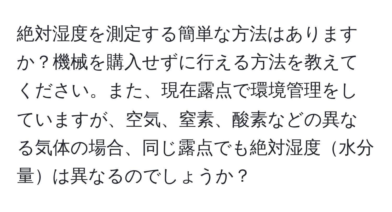 絶対湿度を測定する簡単な方法はありますか？機械を購入せずに行える方法を教えてください。また、現在露点で環境管理をしていますが、空気、窒素、酸素などの異なる気体の場合、同じ露点でも絶対湿度水分量は異なるのでしょうか？